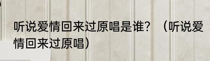 听说爱情回来过原唱是谁？（听说爱情回来过原唱）