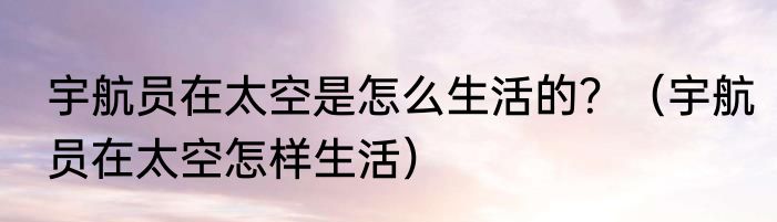 宇航员在太空是怎么生活的？（宇航员在太空怎样生活）