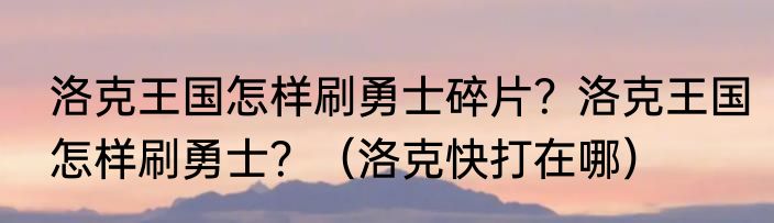 洛克王国怎样刷勇士碎片？洛克王国怎样刷勇士？（洛克快打在哪）