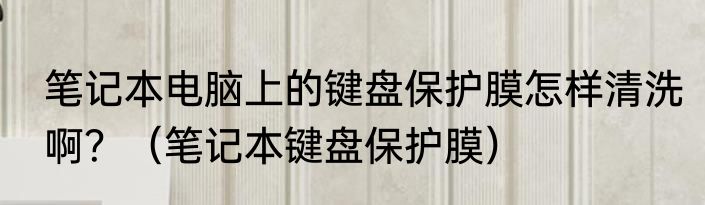 笔记本电脑上的键盘保护膜怎样清洗啊？（笔记本键盘保护膜）