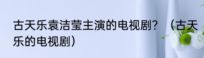 古天乐袁洁莹主演的电视剧？（古天乐的电视剧）