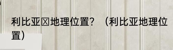 利比亚 地理位置？（利比亚地理位置）