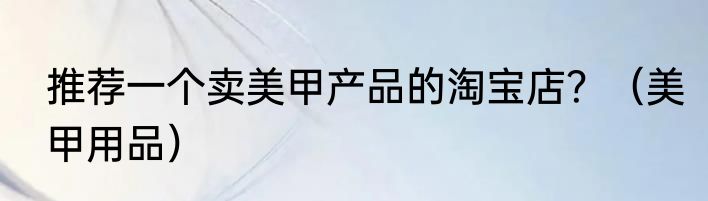 推荐一个卖美甲产品的淘宝店？（美甲用品）