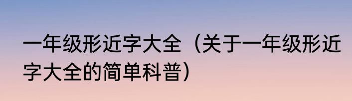 一年级形近字大全（关于一年级形近字大全的简单科普）