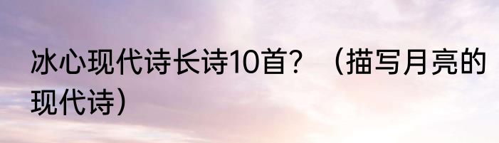 冰心现代诗长诗10首？（描写月亮的现代诗）