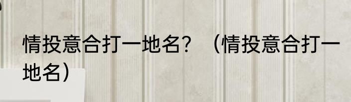 情投意合打一地名？（情投意合打一地名）