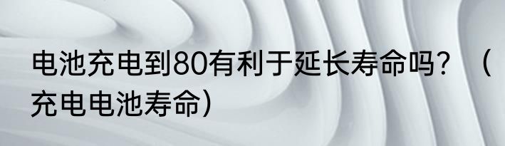 电池充电到80有利于延长寿命吗？（充电电池寿命）