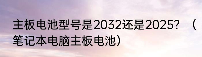 主板电池型号是2032还是2025？（笔记本电脑主板电池）