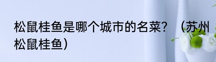 松鼠桂鱼是哪个城市的名菜？（苏州松鼠桂鱼）
