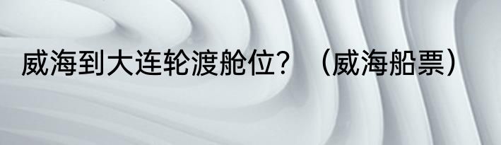 威海到大连轮渡舱位？（威海船票）