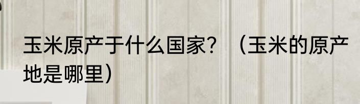 玉米原产于什么国家？（玉米的原产地是哪里）