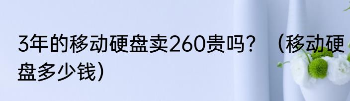 3年的移动硬盘卖260贵吗？（移动硬盘多少钱）