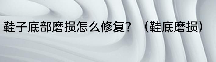鞋子底部磨损怎么修复？（鞋底磨损）
