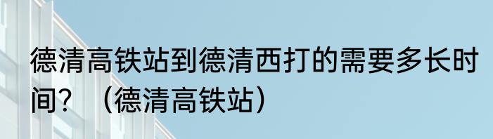 德清高铁站到德清西打的需要多长时间？（德清高铁站）