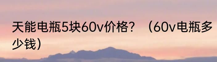 天能电瓶5块60v价格？（60v电瓶多少钱）