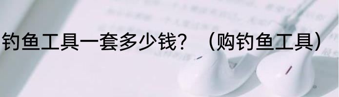 钓鱼工具一套多少钱？（购钓鱼工具）
