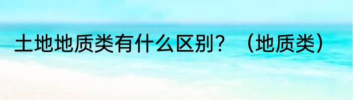 土地地质类有什么区别？（地质类）