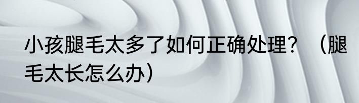 小孩腿毛太多了如何正确处理？（腿毛太长怎么办）