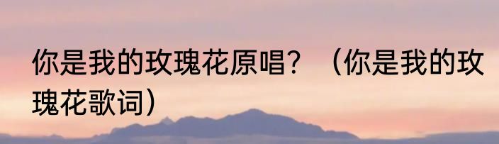你是我的玫瑰花原唱？（你是我的玫瑰花歌词）
