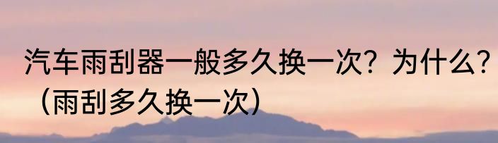 汽车雨刮器一般多久换一次？为什么？（雨刮多久换一次）