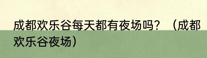 成都欢乐谷每天都有夜场吗？（成都欢乐谷夜场）