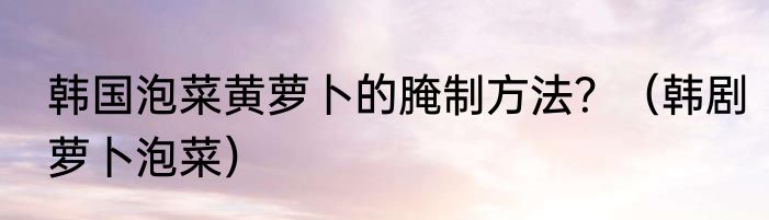 韩国泡菜黄萝卜的腌制方法？（韩剧萝卜泡菜）