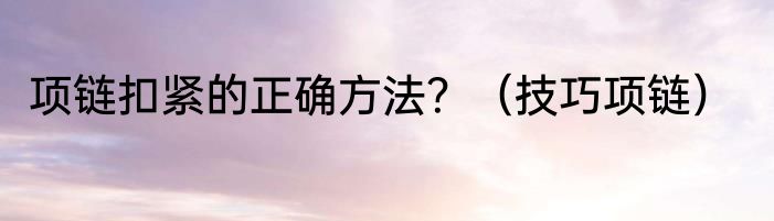 项链扣紧的正确方法？（技巧项链）