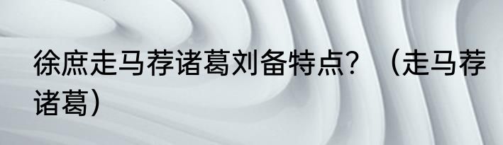 徐庶走马荐诸葛刘备特点？（走马荐诸葛）