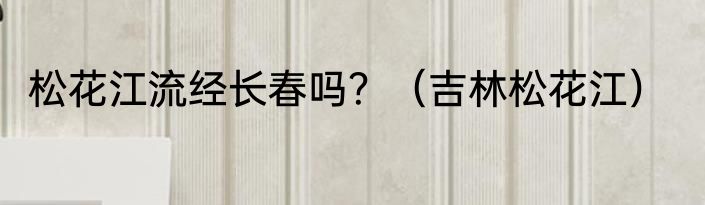松花江流经长春吗？（吉林松花江）