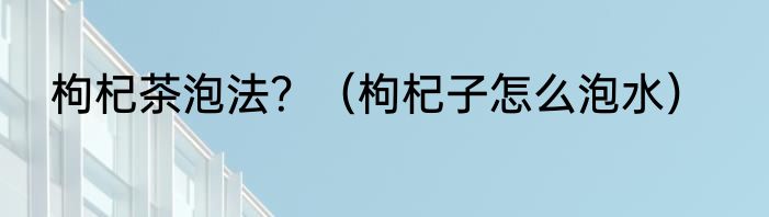 枸杞茶泡法？（枸杞子怎么泡水）