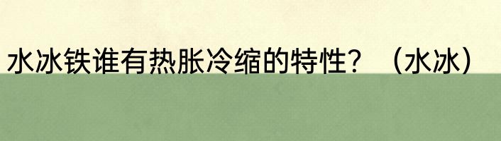 水冰铁谁有热胀冷缩的特性？（水冰）