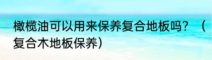 橄榄油可以用来保养复合地板吗？（复合木地板保养）