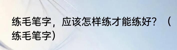 练毛笔字，应该怎样练才能练好？（练毛笔字）