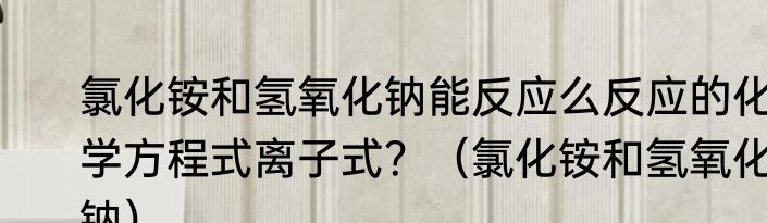 氯化铵和氢氧化钠能反应么反应的化学方程式离子式？（氯化铵和氢氧化钠）