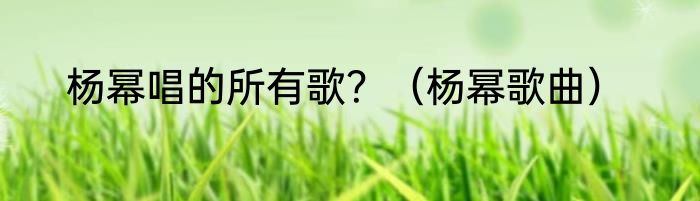 杨幂唱的所有歌？（杨幂歌曲）