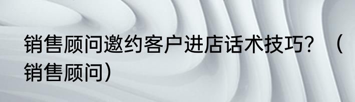 销售顾问邀约客户进店话术技巧？（销售顾问）