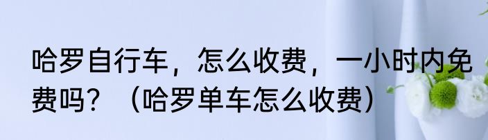 哈罗自行车，怎么收费，一小时内免费吗？（哈罗单车怎么收费）