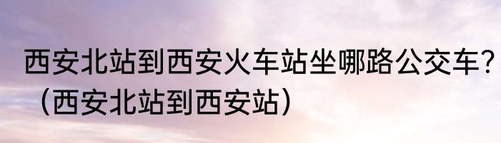 西安北站到西安火车站坐哪路公交车？（西安北站到西安站）