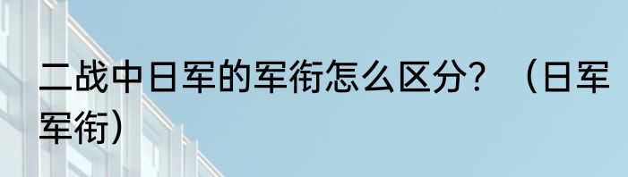 二战中日军的军衔怎么区分？（日军军衔）