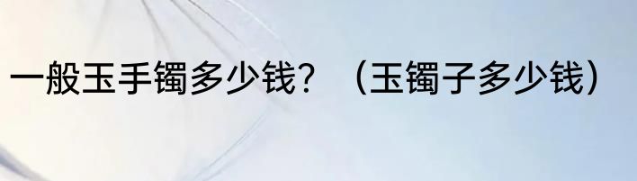 一般玉手镯多少钱？（玉镯子多少钱）