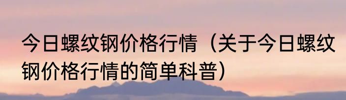 今日螺纹钢价格行情（关于今日螺纹钢价格行情的简单科普）