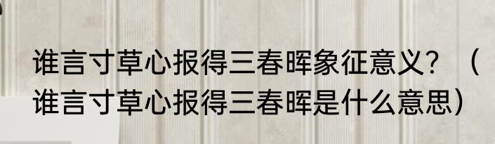谁言寸草心报得三春晖象征意义？（谁言寸草心报得三春晖是什么意思）