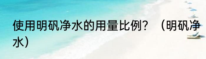 使用明矾净水的用量比例？（明矾净水）