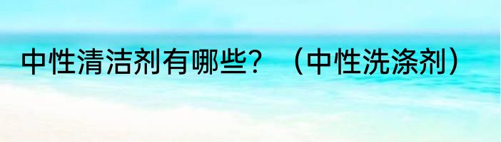 中性清洁剂有哪些？（中性洗涤剂）