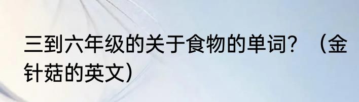三到六年级的关于食物的单词？（金针菇的英文）