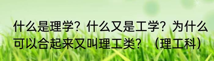 什么是理学？什么又是工学？为什么可以合起来又叫理工类？（理工科）