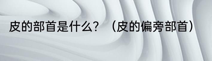 皮的部首是什么？（皮的偏旁部首）