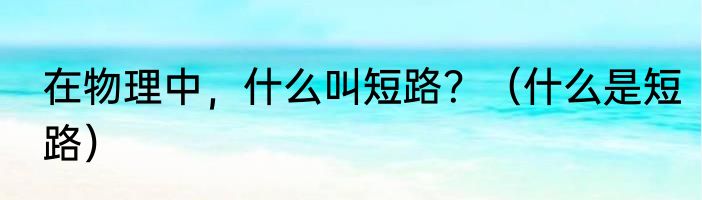 在物理中，什么叫短路？（什么是短路）