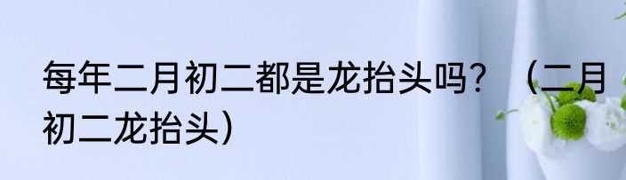 每年二月初二都是龙抬头吗？（二月初二龙抬头）
