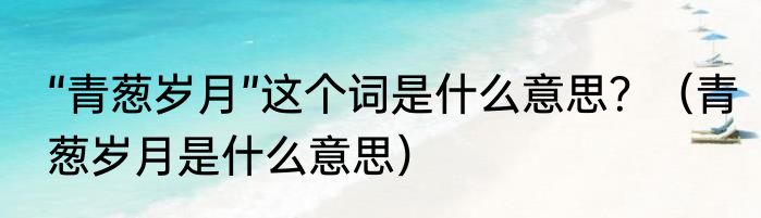 “青葱岁月”这个词是什么意思？（青葱岁月是什么意思）